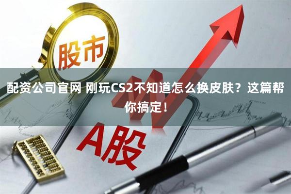 配资公司官网 刚玩CS2不知道怎么换皮肤？这篇帮你搞定！